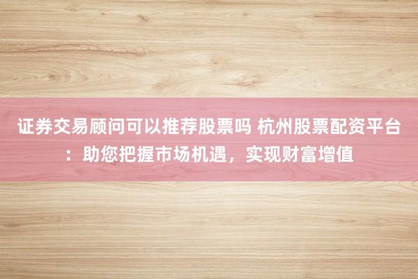 证券交易顾问可以推荐股票吗 杭州股票配资平台：助您把握市场机遇，实现财富增值